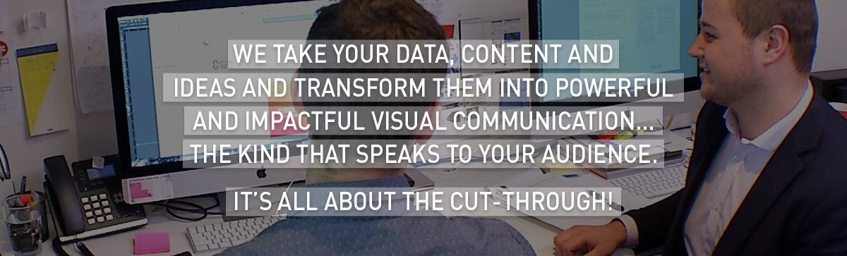 We take your data, content and ideas and transform them into powerful and impactful visual communication… The kind that speaks to your audience.
It’s all about the cut-through!
