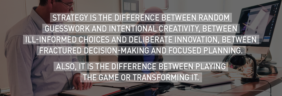 Strategy is the difference between random guesswork and intentional creativity, between ill-informed choices and deliberate innovation, between fractured decision-making and focused planning.
Also, it is the difference between playing the game or transforming it. 
