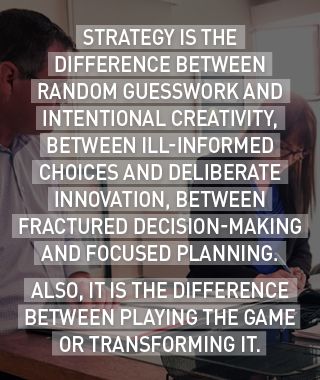 Strategy is the difference between random guesswork and intentional creativity, between ill-informed choices and deliberate innovation, between fractured decision-making and focused planning.
Also, it is the difference between playing the game or transforming it. 
