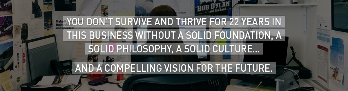 You don’t survive (and thrive) for 22 years in this business without a solid foundation, a solid philosophy, a solid culture…
And a compelling vision for the future.
