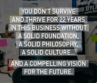 You don’t survive (and thrive) for 22 years in this business without a solid foundation, a solid philosophy, a solid culture…
And a compelling vision for the future.
