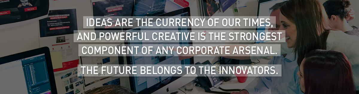 Ideas are the currency of our times, and powerful creative is the strongest component of any corporate arsenal. The future belongs to the innovators. 
