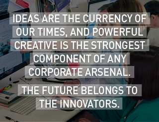 Ideas are the currency of our times, and powerful creative is the strongest component of any corporate arsenal. The future belongs to the innovators. 
