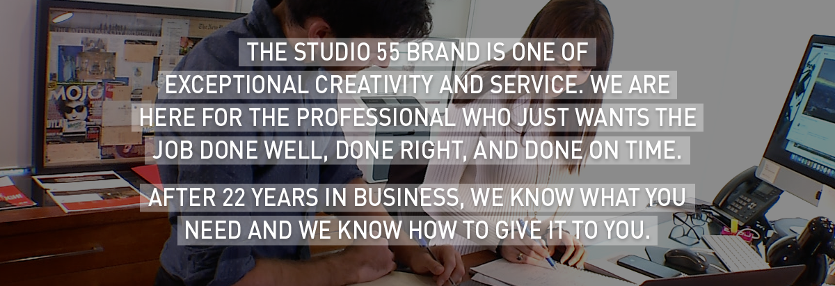 The Studio 55 brand is one of exceptional CREATIVITY AND service. We are here for the professional who just wants the job done well, done right, and done on time. 
After 25 years in business, we know what you need and we know how to give it to you.
